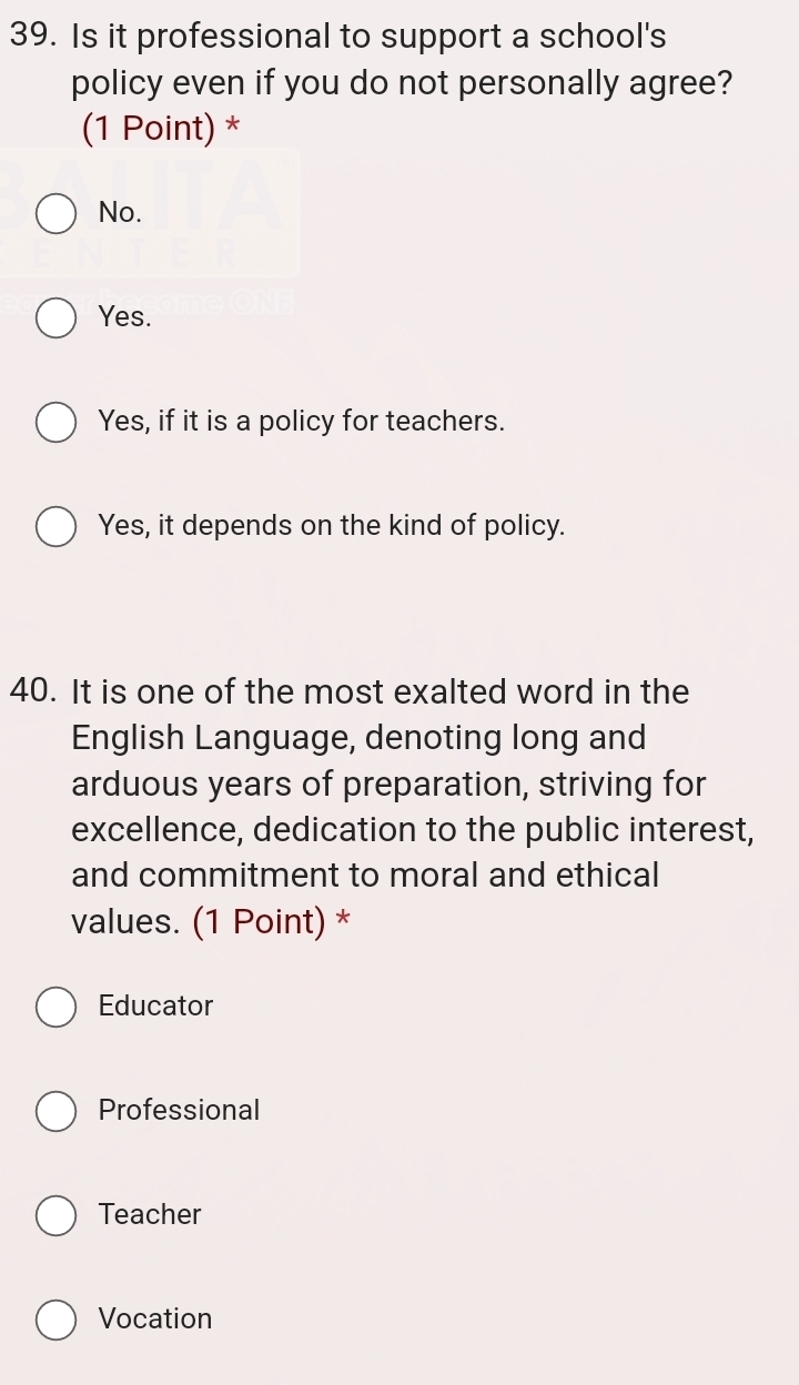 Is it professional to support a school's
policy even if you do not personally agree?
(1 Point) *
No.
Yes.
Yes, if it is a policy for teachers.
Yes, it depends on the kind of policy.
40. It is one of the most exalted word in the
English Language, denoting long and
arduous years of preparation, striving for
excellence, dedication to the public interest,
and commitment to moral and ethical
values. (1 Point) *
Educator
Professional
Teacher
Vocation