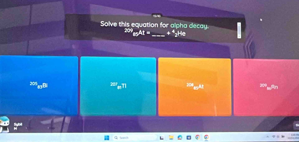 Solve this equation for alpha decay.
209_85At= _  +^4_2He
205 208
83Bi 209 Rn 
asAt 
Sybil 
Search