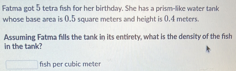 Fatma got 5 tetra fish for her birthday. She has a prism-like water tank 
whose base area is 0.5 square meters and height is 0.4 meters. 
Assuming Fatma fills the tank in its entirety, what is the density of the f1sh 
in the tank?
□ fish per cubic meter