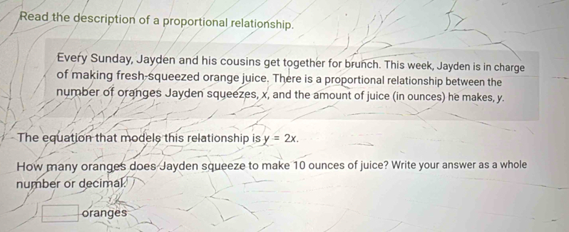 Read the description of a proportional relationship. 
Every Sunday, Jayden and his cousins get together for brunch. This week, Jayden is in charge 
of making fresh-squeezed orange juice. There is a proportional relationship between the 
number of oranges Jayden squeezes, x, and the amount of juice (in ounces) he makes, y. 
The equation that models this relationship is y=2x. 
How many oranges does Jayden squeeze to make 10 ounces of juice? Write your answer as a whole 
number or decimal. 
oranges