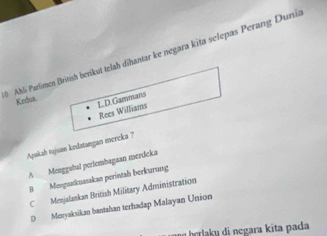 Ahli Parlimen British berikut telah dihantar ke negara kita selepas Perang Dunii
L.D.Gammans
Kedua.
Rees Williams
Apakah tujuan kedatangan mereka ?
A Menggubal perlembagaan merdeka
B Menguatkuasakan perintah berkurung
C Menjalankan British Military Administration
D Menyaksikan bantahan terhadap Malayan Union
nú herlaku di negara kita pada