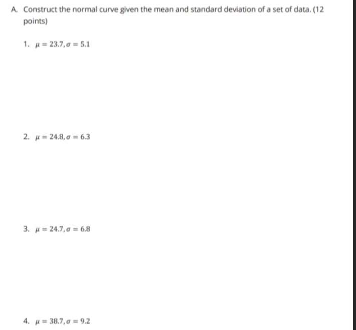 Construct the normal curve given the mean and standard deviation of a set of data. (12 
points) 
1. mu =23.7, sigma =5.1
2. mu =24.8, sigma =6.3
3. mu =24.7, sigma =6.8
4. mu =38.7, sigma =9.2