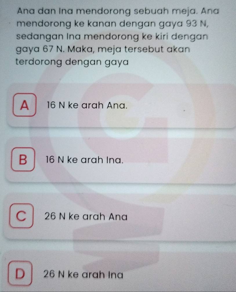 Ana dan Ina mendorong sebuah meja. Ana
mendorong ke kanan dengan gaya 93 N,
sedangan Ina mendorong ke kiri dengan 
gaya 67 N. Maka, meja tersebut akan
terdorong dengan gay
A 16 N ke arah Ana.
B 16 N ke arah Ina.
C 26 N ke arah Ana
D 26 N ke arah Ina