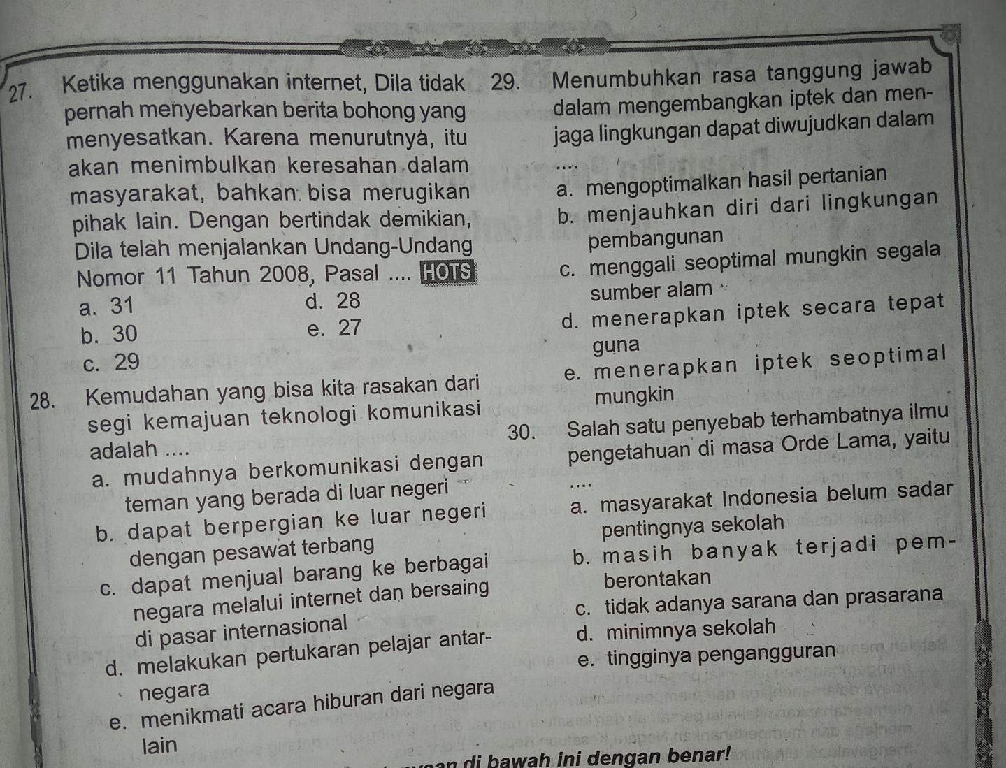 Ketika menggunakan internet, Dila tidak 29. Menumbuhkan rasa tanggung jawab
pernah menyebarkan berita bohong yang
dalam mengembangkan iptek dan men-
menyesatkan. Karena menurutnyà, itu
jaga lingkungan dapat diwujudkan dalam
akan menimbulkan keresahan dalam ...
masyarakat, bahkan bisa merugikan
a. mengoptimalkan hasil pertanian
pihak lain. Dengan bertindak demikian,
b. menjauhkan diri dari lingkungan
Dila telah menjalankan Undang-Undang
pembangunan
Nomor 11 Tahun 2008, Pasal .... HOTS
c. menggali seoptimal mungkin segala
a. 31 d. 28 sumber alam
b. 30 e. 27
d. menerapkan iptek secara tepat
c. 29 guna
28. Kemudahan yang bisa kita rasakan dari e. menerapkan iptek seoptimal
mungkin
segi kemajuan teknologi komunikasi
adalah .... 30. Salah satu penyebab terhambatnya ilmu
a. mudahnya berkomunikasi dengan pengetahuan di masa Orde Lama, yaitu
teman yang berada di luar negeri
….
b. dapat berpergian ke luar negeri a. masyarakat Indonesia belum sadar
dengan pesawat terbang pentingnya sekolah
c. dapat menjual barang ke berbagai b. masih banyak terjadi pem-
negara melalui internet dan bersaing
berontakan
c. tidak adanya sarana dan prasarana
di pasar internasional
d. melakukan pertukaran pelajar antar-
d. minimnya sekolah
e. tingginya pengangguran
negara
e. menikmati acara hiburan dari negara
lain
w ah ini dengan benar !