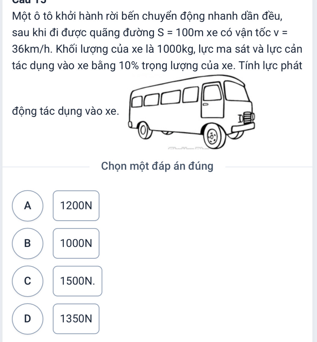 Một ô tô khởi hành rời bến chuyển động nhanh dần đều,
sau khi đi được quãng đường S=100m xe có vận tốc v=
36km/h. Khối lượng của xe là 1000kg, lực ma sát và lực cản
tác dụng vào xe bằng 10% trọng lượng của xe. Tính lực phát
động tác dụng vào xe
Chọn một đáp án đúng
A 1200N
B 1000N
C 1500N.
D 1350N