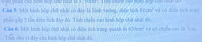 toàn phán của hình hộp chữ nhất là 1750cm". T inh chiếu cáo hình hợp chữ nhật đồ. 
Câu 5: Một hình hộp chữ nhật có đáy là hình vuông, diện tích 81cm^2 và có diện tích toàn 
phần gấp 5 lần diện tích đáy đó. Tính chiều cao hình hộp chữ nhật đó. 
Câu 6: Một hình hộp chữ nhật có diện tích xung quanh là 420cm^2 và có chiều cao là 7cm. 
Tính chu vi đáy của hình hộp chữ nhật đó.