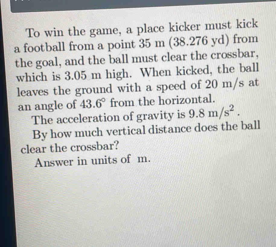 To win the game, a place kicker must kick 
a football from a point 35 m (38.276 yd) from 
the goal, and the ball must clear the crossbar, 
which is 3.05 m high. When kicked, the ball 
leaves the ground with a speed of 20 m/s at 
an angle of 43.6° from the horizontal. 
The acceleration of gravity is 9.8m/s^2. 
By how much vertical distance does the ball 
clear the crossbar? 
Answer in units of m.