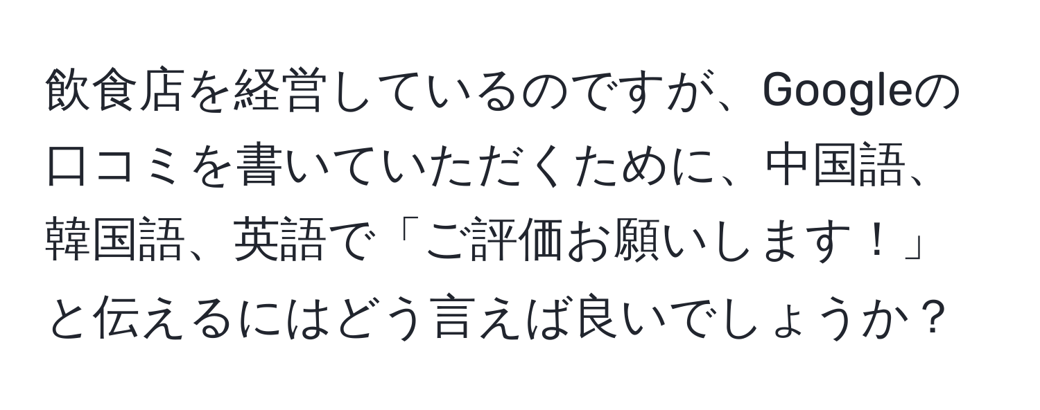飲食店を経営しているのですが、Googleの口コミを書いていただくために、中国語、韓国語、英語で「ご評価お願いします！」と伝えるにはどう言えば良いでしょうか？