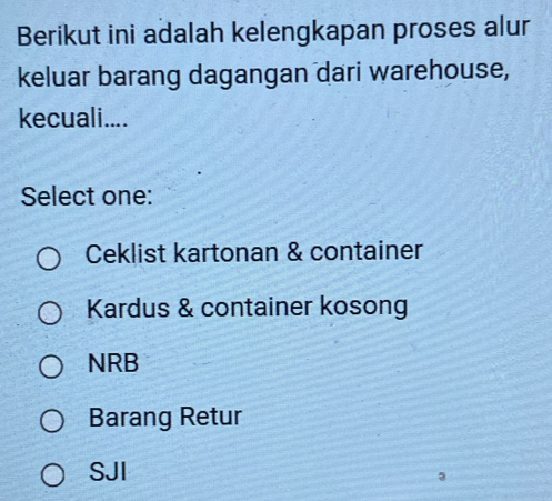 Berikut ini adalah kelengkapan proses alur
keluar barang dagangan dari warehouse,
kecuali....
Select one:
Ceklist kartonan & container
Kardus & container kosong
NRB
Barang Retur
SJI