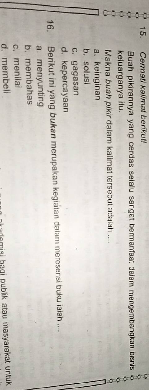 Cermati kalimat berikut!
Buah pikirannya yang cerdas selalu sangat bermanfaat dalam mengembangkan bisnis
keluarganya itu.
Makna buah pikir dalam kalimat tersebut adalah ....
a. keinginan
b. solusi
c. gagasan
d. kepercayaan
16. Berikut ini yang bukan merupakan kegiatan dalam meresensi buku iaiah ....
a. menyunting
b. membahas
c. menilai
d. membeli
akademisi bagi publik atau masyarakat untuk