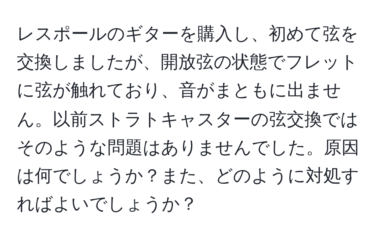 レスポールのギターを購入し、初めて弦を交換しましたが、開放弦の状態でフレットに弦が触れており、音がまともに出ません。以前ストラトキャスターの弦交換ではそのような問題はありませんでした。原因は何でしょうか？また、どのように対処すればよいでしょうか？