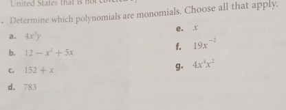 United States that is not 
. Determine which polynomials are monomials. Choose all that apply.
a. 4x^3y e. x
f. 19x^(-2)
b. 12-x^2+5x
C. 152+x
g. 4x^4x^2
d. 783