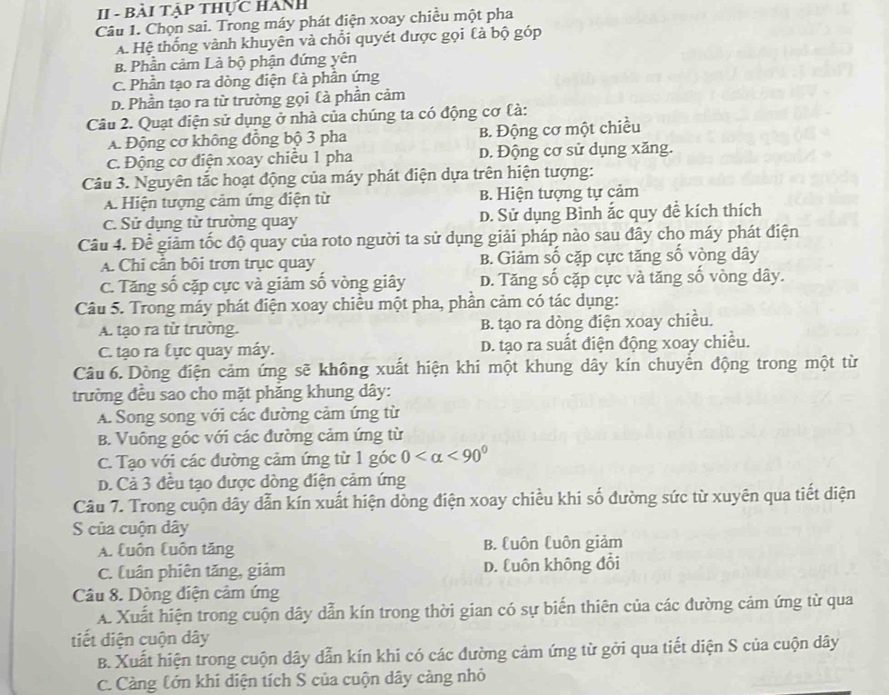 II - Bài Tập thực HAnh
Câu 1. Chọn sai. Trong máy phát điện xoay chiều một pha
A. Hệ thống vành khuyên và chỗi quyét được gọi là bộ góp
B. Phần cảm Là bộ phận đứng yên
C. Phần tạo ra dòng điện là phần ứng
D. Phần tạo ra từ trường gọi Cà phần cảm
Câu 2. Quạt điện sử dụng ở nhà của chúng ta có động cơ là:
A. Động cơ không đồng bộ 3 pha B. Động cơ một chiều
C. Động cơ điện xoay chiều 1 pha D. Động cơ sử dụng xăng.
Câu 3. Nguyên tắc hoạt động của máy phát điện dựa trên hiện tượng:
A. Hiện tượng cảm ứng điện từ B. Hiện tượng tự cảm
C. Sử dụng từ trường quay D. Sử dụng Bình ắc quy đề kích thích
Câu 4. Để giảm tốc độ quay của roto người ta sử dụng giải pháp nào sau đây cho máy phát điện
A. Chi cần bôi trơn trục quay B. Giảm số cặp cực tăng số vòng dây
C. Tăng số cặp cực và giảm số vòng giây D. Tăng số cặp cực và tăng số vòng dây.
Câu 5. Trong máy phát điện xoay chiều một pha, phần cảm có tác dụng:
A. tạo ra từ trường. B. tạo ra dòng điện xoay chiều.
C. tạo ra lực quay máy. D. tạo ra suất điện động xoay chiều.
Câu 6. Dòng điện cảm ứng sẽ không xuất hiện khi một khung dây kín chuyển động trong một từ
trường đều sao cho mặt phăng khung dây:
A. Song song với các đường cảm ứng từ
B. Vuông góc với các đường cảm ứng từ
C. Tạo với các đường cảm ứng từ 1 góc 0 <90^0
D. Cả 3 đều tạo được dòng điện cảm ứng
Câu 7. Trong cuộn dây dẫn kín xuất hiện dòng điện xoay chiều khi số đường sức từ xuyên qua tiết diện
S của cuộn dây
A. Cuôn Cuôn tăng B. Cuôn luôn giảm
C. luân phiên tăng, giảm D. Cuôn không đổi
Câu 8. Dòng điện cảm ứng
A. Xuất hiện trong cuộn dây dẫn kín trong thời gian có sự biến thiên của các đường cảm ứng từ qua
tiết diện cuộn dây
B. Xuất hiện trong cuộn dây dẫn kín khi có các đường cảm ứng từ gởi qua tiết diện S của cuộn dây
C. Càng tớn khi diện tích S của cuộn dây càng nhỏ