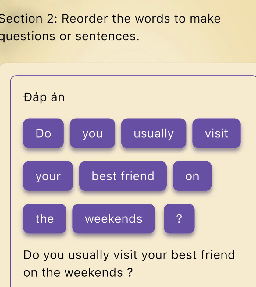 Reorder the words to make 
questions or sentences. 
Đáp án 
Do you usually visit 
your best friend on 
the weekends ? 
Do you usually visit your best friend 
on the weekends ?