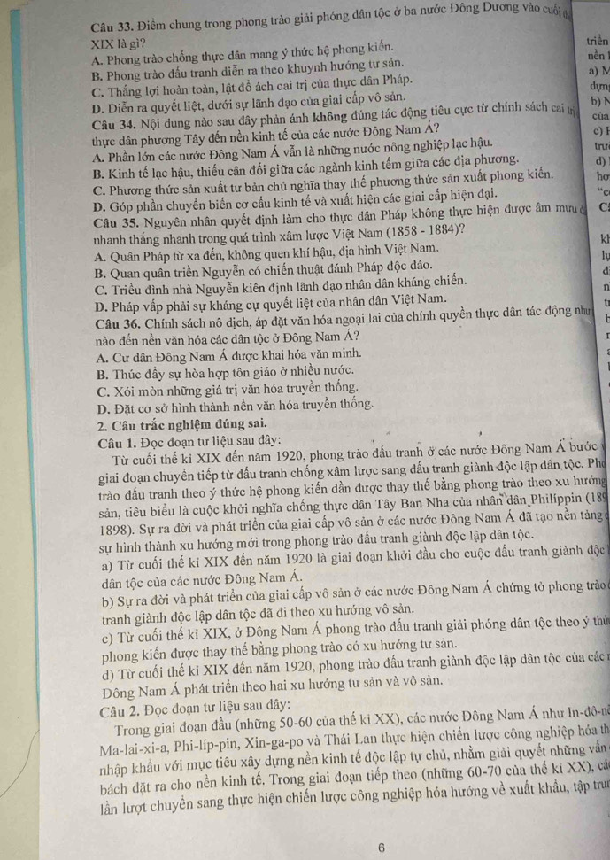 Điềm chung trong phong trào giải phóng dân tộc ở ba nước Đông Dương vào cuối 
XIX là gì? triền
A. Phong trào chống thực dân mang ý thức hệ phong kiến.
nền 1
B. Phong trào dấu tranh diễn ra theo khuynh hướng tư sản. a) M
C. Thắng lợi hoàn toàn, lật đồ ách cai trị của thực dân Pháp. dựn
D. Diễn ra quyết liệt, dưới sự lãnh đạo của giai cấp vô sản. b) N
Câu 34. Nội dung nào sau đây phản ánh không đúng tác động tiêu cực từ chính sách cai cùa
thực dân phương Tây đến nền kinh tế của các nước Đông Nam Á? c) F
A. Phần lớn các nước Đông Nam Á vẫn là những nước nông nghiệp lạc hậu. trư
B. Kinh tế lạc hậu, thiếu cân đối giữa các ngành kinh tếm giữa các địa phương. d)
C. Phương thức sản xuất tư bản chủ nghĩa thay thế phương thức sản xuất phong kiến. ho
D. Góp phần chuyển biển cơ cấu kinh tế và xuất hiện các giai cấp hiện đại. “c
Câu 35. Nguyên nhân quyết định làm cho thực dân Pháp không thực hiện được âm mưu C
nhanh thắng nhanh trong quá trình xâm lược Việt Nam (1858 - 1884)?
kh
A. Quân Pháp từ xa đến, không quen khí hậu, địa hình Việt Nam.
lự
B. Quan quân triển Nguyễn có chiến thuật đánh Pháp độc đáo.
d
C. Triều đình nhà Nguyễn kiên định lãnh đạo nhân dân kháng chiến.
n
D. Pháp vấp phải sự kháng cự quyết liệt của nhân dân Việt Nam.
Câu 36. Chính sách nô dịch, áp đặt văn hóa ngoại lai của chính quyền thực dân tác động như t
nào đến nền văn hóa các dân tộc ở Đông Nam Á?
A. Cư dân Đông Nam Á được khai hóa văn minh.
B. Thúc đầy sự hòa hợp tôn giáo ở nhiều nước.
C. Xói mòn những giá trị văn hóa truyền thống.
D. Đặt cơ sở hình thành nền văn hóa truyền thống.
2. Câu trắc nghiệm đúng sai.
Câu 1. Đọc đoạn tư liệu sau đây:
Từ cuối thế ki XIX đến năm 1920, phong trào đấu tranh ở các nước Đông Nam Á bước
giai đoạn chuyển tiếp từ đấu tranh chống xâm lược sang đấu tranh giành độc lập dân tộc. Pho
trào đấu tranh theo ý thức hệ phong kiến dần được thay thế bằng phong trào theo xu hướng
sản, tiêu biểu là cuộc khởi nghĩa chống thực dân Tây Ban Nha của nhân dân Philíppin (189
1898). Sự ra đời và phát triển của giai cấp vô sản ở các nước Đông Nam Á đã tạo nền tảng ở
sự hình thành xu hướng mới trong phong trào đấu tranh giành độc lập dân tộc.
a) Từ cuối thế kỉ XIX đến năm 1920 là giai đoạn khởi đầu cho cuộc đấu tranh giành độc
dân tộc của các nước Đông Nam Á.
b) Sự ra đời và phát triển của giai cấp vô sản ở các nước Đông Nam Á chứng tỏ phong trào
tranh giành độc lập dân tộc đã đi theo xu hướng vô sản.
c) Từ cuối thế kỉ XIX, ở Đông Nam Á phong trào đấu tranh giải phóng dân tộc theo ý thứ
phong kiến được thay thế bằng phong trào có xu hướng tư sản.
d) Từ cuối thế ki XIX đến năm 1920, phong trào đấu tranh giành độc lập dân tộc của cácn
Đông Nam Á phát triển theo hai xu hướng tư sản và vô sản.
Câu 2. Đọc đoạn tư liệu sau đây:
Trong giai đoạn đầu (những 50-60 của thế ki XX), các nước Đông Nam Á như In-đô-m
Ma-lai-xi-a, Phi-líp-pin, Xin-ga-po và Thái Lan thực hiện chiến lược công nghiệp hóa th
nhập khẩu với mục tiêu xây dựng nền kinh tế độc lập tự chủ, nhằm giải quyết những vẫn
bách đặt ra cho nền kinh tế. Trong giai đoạn tiếp theo (những 60-70 của thể ki XX), cá
lần lượt chuyển sang thực hiện chiến lược công nghiệp hóa hướng về xuất khẩu, tập trư
6