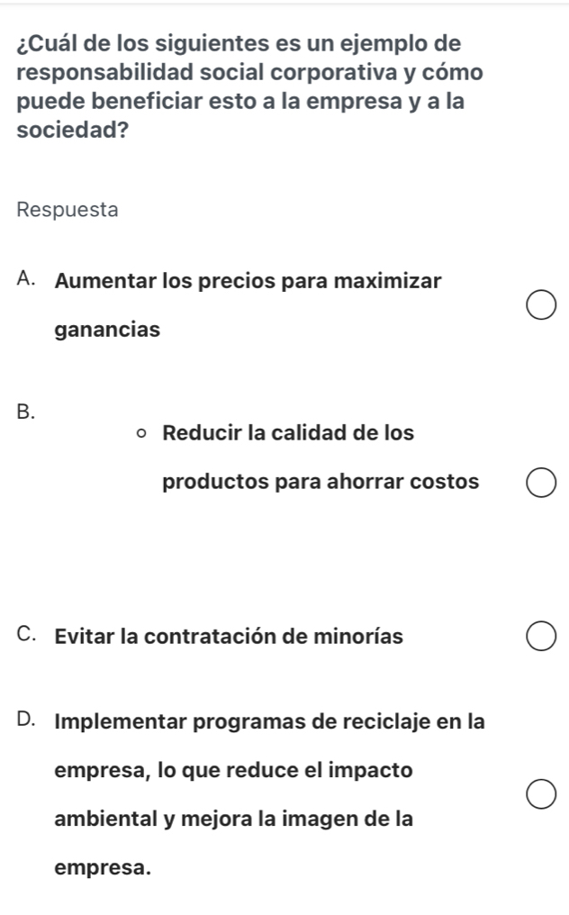 ¿Cuál de los siguientes es un ejemplo de
responsabilidad social corporativa y cómo
puede beneficiar esto a la empresa y a la
sociedad?
Respuesta
A. Aumentar los precios para maximizar
ganancias
B.
Reducir la calidad de los
productos para ahorrar costos
C. Evitar la contratación de minorías
D. Implementar programas de reciclaje en la
empresa, lo que reduce el impacto
ambiental y mejora la imagen de la
empresa.