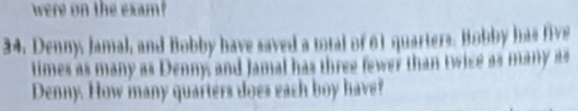 were on the exam
34, Denny, Jamal, and Bobby have saved a total of 61 quarters. Bobby has five 
times as many as Denny and Jamal has three fewer than twice as many as 
Denny. How many quarters does each boy have?
