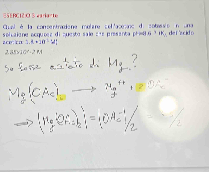 variante 
Qual è la concentrazione molare dell'acetato di potassio in una 
soluzione acquosa di questo sale che presenta pH=8.6 ? (K_A dellacido 
acetico: 1.8· 10^(-5)M)
2.85* 10^(wedge)-2M