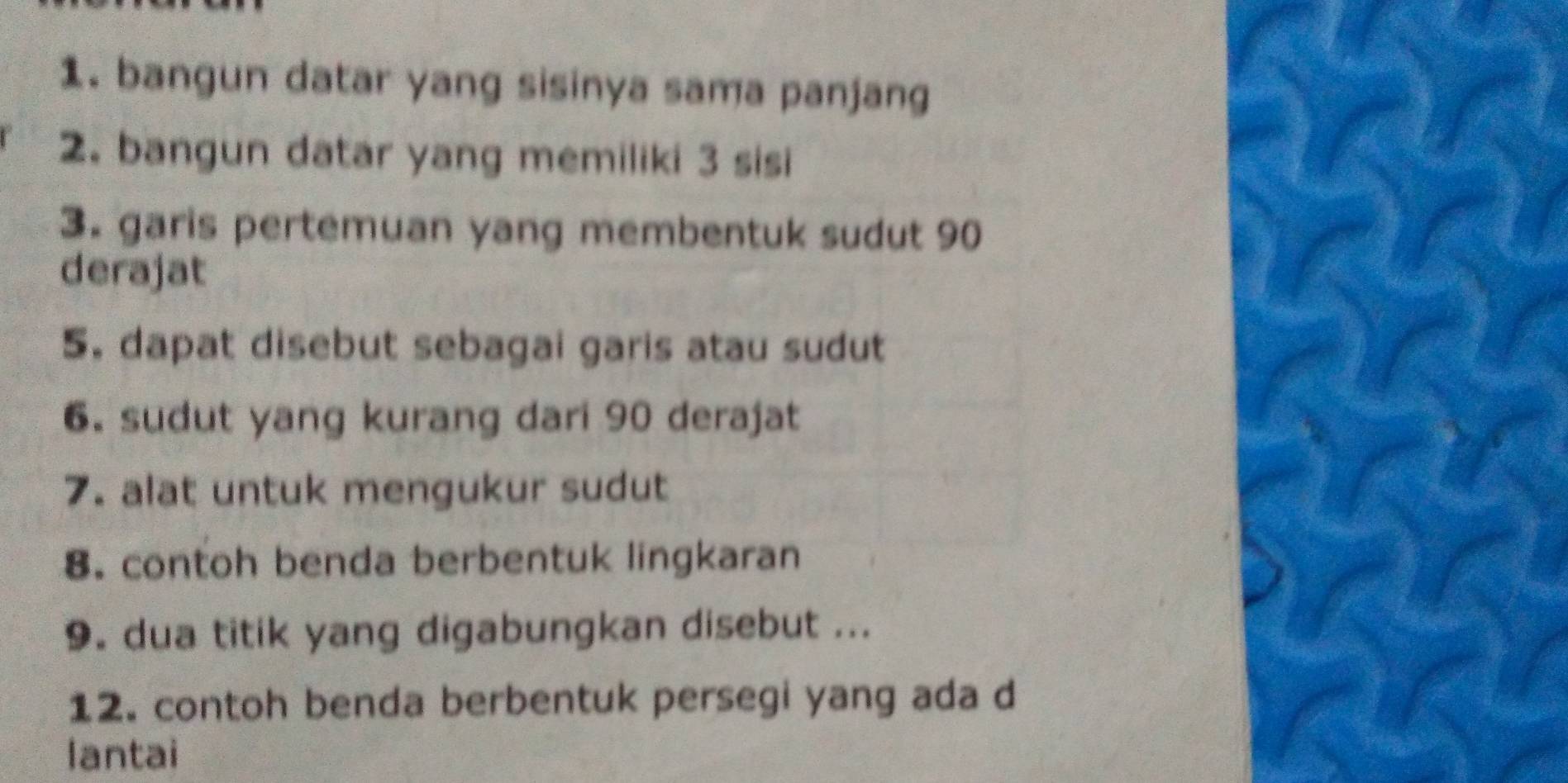 bangun datar yang sisinya sama panjang 
2. bangun datar yang memiliki 3 sisi 
3. garis pertemuan yang membentuk sudut 90
derajat 
5. dapat disebut sebagai garis atau sudut 
6. sudut yang kurang dari 90 derajat 
7. alat untuk mengukur sudut 
8. contoh benda berbentuk lingkaran 
9. dua titik yang digabungkan disebut ... 
12. contoh benda berbentuk persegi yang ada d 
lantai