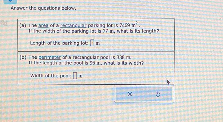 Answer the questions below. 
(a) The area of a rectangular parking lot is 7469m^2. 
If the width of the parking lot is 77 m, what is its length? 
Length of the parking lot: □ m
(b) The perimeter of a rectangular pool is 338 m. 
If the length of the pool is 96 m, what is its width? 
Width of the pool: ⊥ m 
×