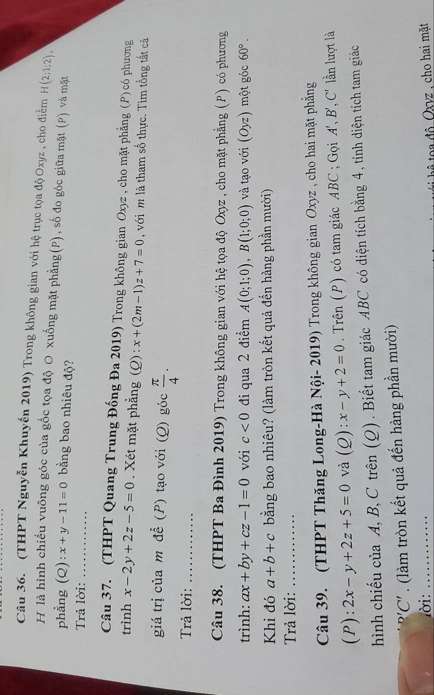 (THPT Nguyễn Khuyến 2019) Trong không gian với hệ trục tọa độ Oxyz , cho điểm H(2;1;2),
H là hình chiếu vuông góc của gốc tọa độ O xuống mặt phẳng(P), số đo góc giữa mặt (P) và mặt
phẳng (Q): x+y-11=0 bằng bao nhiêu độ?
Trả lời:_
Câu 37. (THPT Quang Trung Đống Đa 2019) Trong không gian Oxyz , cho mặt phẳng (P) có phương
trình x-2y+2z-5=0. Xét mặt phẳng (Q): x+(2m-1)z+7=0 với m là tham số thực. Tìm tổng tất cả
giá trị của m để (P) tạo với (Q) góc  π /4 .
Trả lời:_
Câu 38. (THPT Ba Đình 2019) Trong không gian với hệ tọa độ Oxyz , cho mặt phẳng (P) có phương
trình: ax+by+cz-1=0 với c<0</tex> đi qua 2 điểm A(0;1;0),B(1;0;0) và tạo với (Oyz) một góc 60°.
Khi đó a+b+c bằng bao nhiêu? (làm tròn kết quả đến hàng phần mười)
Trả lời:_
Câu 39. (THPT Thăng Long-Hà Nội- 2019) Trong không gian Oxyz , cho hai mặt phẳng
(P): 2x-y+2z+5=0 và (Q): x-y+2=0. Trên (P) có tam giác ABC ; Gọi A', B', C' lần lượt là
hình chiếu của A, B,C trên (Q). Biết tam giác ABC có diện tích bằng 4, tính diện tích tam giác
''C'. (làm tròn kết quả đến hàng phần mười)
lời:_
đ ộ   Oxvz , cho hai mặt
