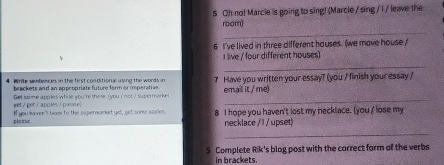 Oh no! Marcie is going to sing! (Marcie / sing / I / leave the 
_ 
roam) 
6 I've lived in three different houses. (we move house 
live / four different houses 
_ 
4 Write sentences in the first conditional using the words in 7 Have you written your essay? (you / finish your essay / 
beackets and an appeopriate future form or imperative 
wt / get / apples / p levse | frt some apples while wou 're the re , (you i' not / supermorke email it./me) 
please If you kmmen'tl bae to the supermarket yel, get some spples. 8 I hope you haven't lost my necklace. [you / lose my 
necklace / 1 / upset) 
_ 
S Complete Rik's blog post with the correct form of the verbs 
in brackets.