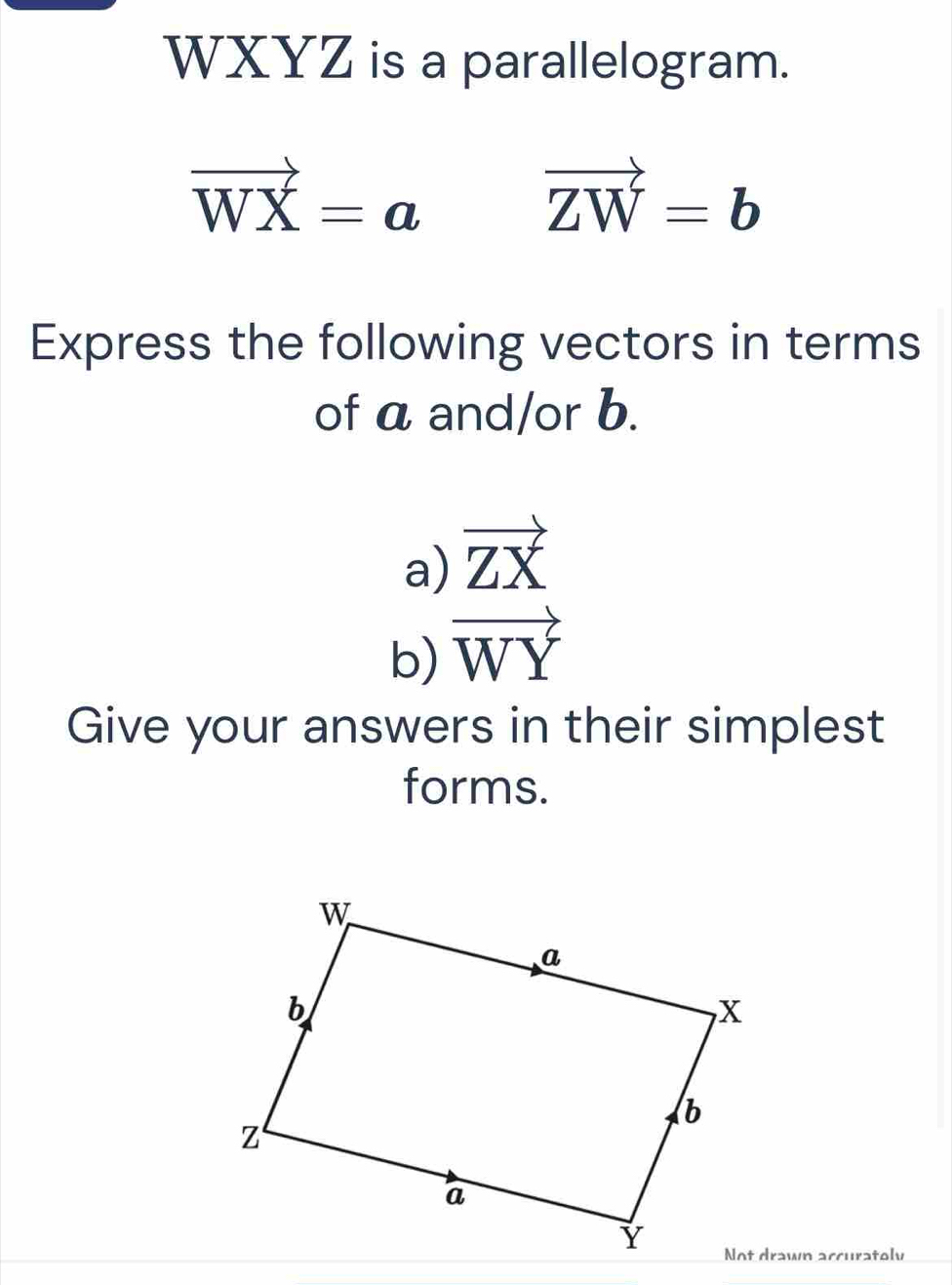 WXYZ is a parallelogram.
vector WX=a
vector ZW=b
Express the following vectors in terms 
of a and/or b. 
a) vector ZX
b) vector WY
Give your answers in their simplest 
forms. 
Not drawn accuratoly