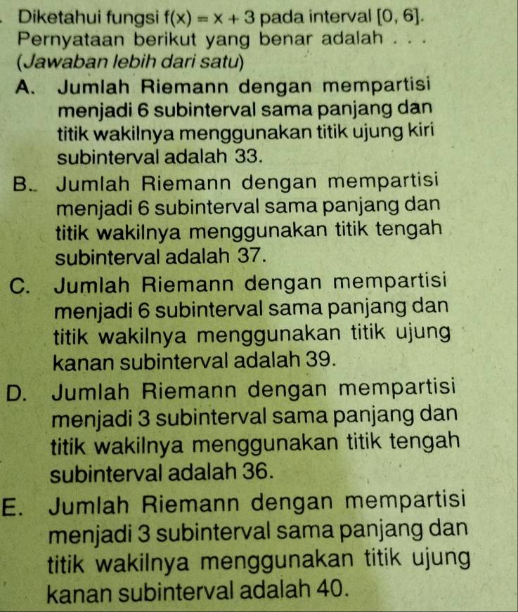 Diketahui fungsi f(x)=x+3 pada interval [0,6]. 
Pernyataan berikut yang benar adalah . . .
(Jawaban lebih dari satu)
A. Jumlah Riemann dengan mempartisi
menjadi 6 subinterval sama panjang dan
titik wakilnya menggunakan titik ujung kiri
subinterval adalah 33.
B. Jumlah Riemann dengan mempartisi
menjadi 6 subinterval sama panjang dan
titik wakilnya menggunakan titik tengah 
subinterval adalah 37.
C. Jumlah Riemann dengan mempartisi
menjadi 6 subinterval sama panjang dan
titik wakilnya menggunakan titik ujung
kanan subinterval adalah 39.
D. Jumlah Riemann dengan mempartisi
menjadi 3 subinterval sama panjang dan
titik wakilnya menggunakan titik tengah
subinterval adalah 36.
E. Jumlah Riemann dengan mempartisi
menjadi 3 subinterval sama panjang dan
titik wakilnya menggunakan titik ujung
kanan subinterval adalah 40.