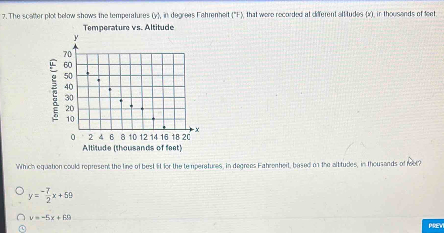 The scatter plot below shows the temperatures (y), in degrees Fahrenheit (^circ F) , that were recorded at different altitudes (x), in thousands of feet.
Temperature vs. Altitude
Altitude (thousands of feet)
Which equation could represent the line of best fit for the temperatures, in degrees Fahrenheit, based on the altitudes, in thousands of feet?
y=- 7/2 x+59
v=-5x+69
PREVI