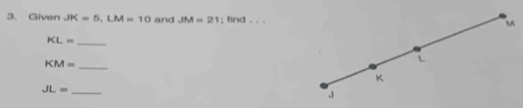 Given JK=5, LM=10 and JM=21; find , . 
_ KL=
_ KM=
JL= _