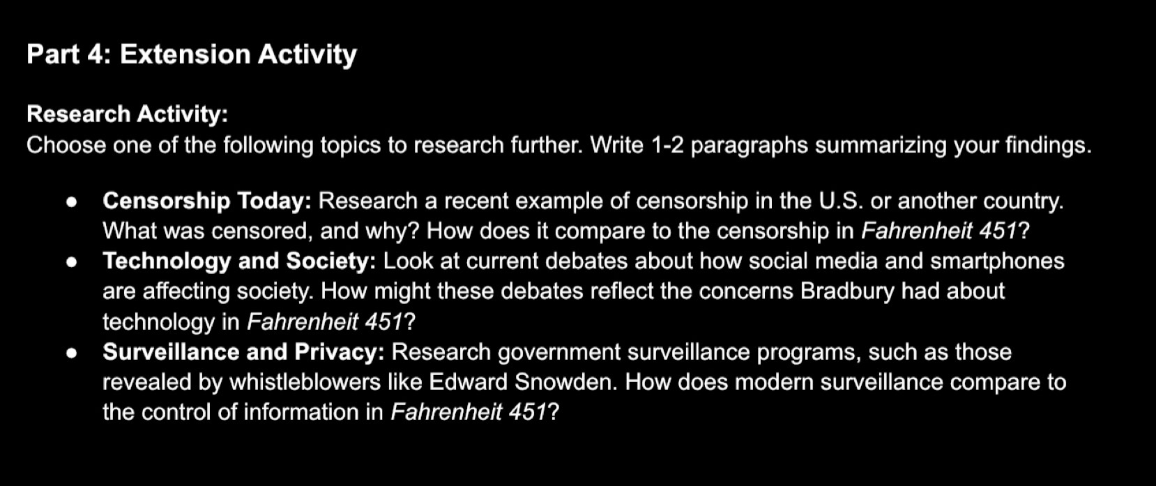 Extension Activity 
Research Activity: 
Choose one of the following topics to research further. Write 1-2 paragraphs summarizing your findings. 
Censorship Today: Research a recent example of censorship in the U.S. or another country. 
What was censored, and why? How does it compare to the censorship in Fahrenheit 451? 
Technology and Society: Look at current debates about how social media and smartphones 
are affecting society. How might these debates reflect the concerns Bradbury had about 
technology in Fahrenheit 451? 
Surveillance and Privacy: Research government surveillance programs, such as those 
revealed by whistleblowers like Edward Snowden. How does modern surveillance compare to 
the control of information in Fahrenheit 451?