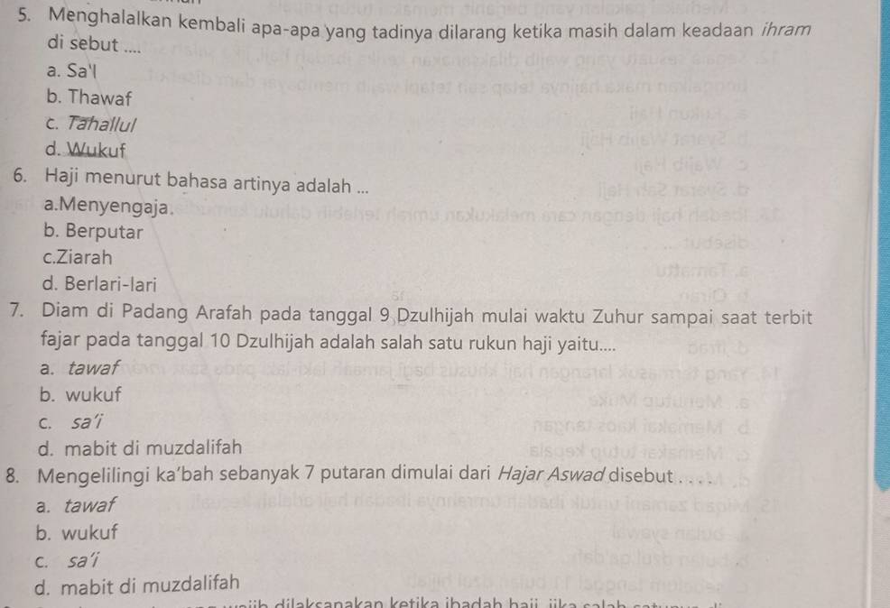 Menghalalkan kembali apa-apa yang tadinya dilarang ketika masih dalam keadaan ihram
di sebut ....
a. Sa'l
b. Thawaf
c. Tahallul
d. Wukuf
6. Haji menurut bahasa artinya adalah ...
a.Menyengaja.
b. Berputar
c.Ziarah
d. Berlari-lari
7. Diam di Padang Arafah pada tanggal 9 Dzulhijah mulai waktu Zuhur sampai saat terbit
fajar pada tanggal 10 Dzulhijah adalah salah satu rukun haji yaitu....
a. tawaf
b. wukuf
c. sa’i
d. mabit di muzdalifah
8. Mengelilingi ka’bah sebanyak 7 putaran dimulai dari Hajar Aswad disebut . . . .
a. tawaf
b. wukuf
c. sa“i
d. mabit di muzdalifah
dilaksanakan ketika ibadaḥ haii jka