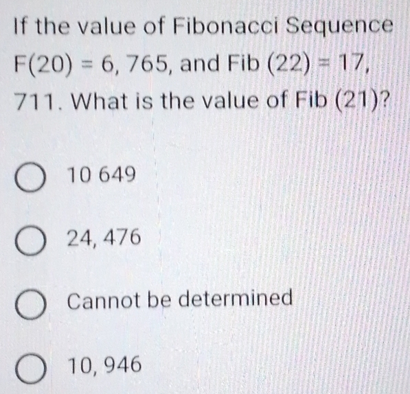 If the value of Fibonacci Sequence
F(20)=6,765 , and Fib(22)=17,
711. What is the value of Fib (21)?
10 649
24, 476
Cannot be determined
10, 946