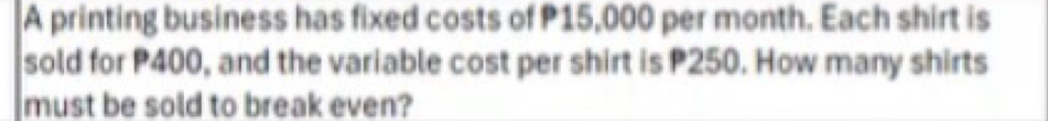 A printing business has fixed costs of P15,000 per month. Each shirt is 
sold for P400, and the variable cost per shirt is P250. How many shirts 
must be sold to break even?