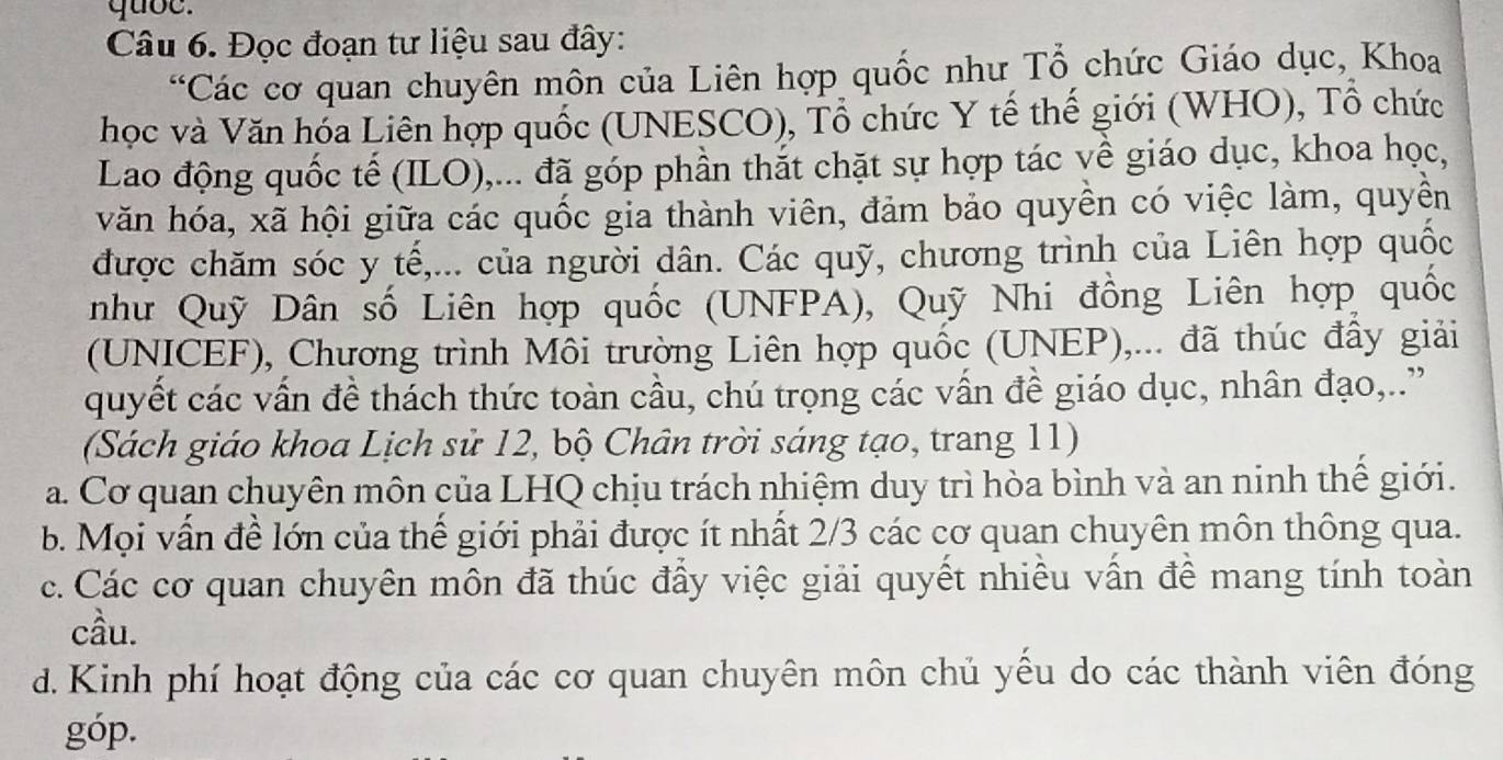 quoe.
Câu 6. Đọc đoạn tư liệu sau đây:
Các cơ quan chuyên môn của Liên hợp quốc như Tổ chức Giáo dục, Khoa
học và Văn hóa Liên hợp quốc (UNESCO), Tổ chức Y tế thế giới (WHO), Tổ chức
Lao động quốc tế (ILO),... đã góp phần thắt chặt sự hợp tác về giáo dục, khoa học,
văn hóa, xã hội giữa các quốc gia thành viên, đảm bảo quyền có việc làm, quyền
được chăm sóc y tế,... của người dân. Các quỹ, chương trình của Liên hợp quốc
như Quỹ Dân số Liên hợp quốc (UNFPA), Quỹ Nhi đồng Liên hợp quốc
(UNICEF), Chương trình Môi trường Liên hợp quốc (UNEP),... đã thúc đấy giải
quyết các vấn đề thách thức toàn cầu, chú trọng các vấn đề giáo dục, nhân đạo,..”
(Sách giáo khoa Lịch sử 12, bộ Chân trời sáng tạo, trang 11)
a. Cơ quan chuyên môn của LHQ chịu trách nhiệm duy trì hòa bình và an ninh thể giới.
b. Mọi vấn đề lớn của thế giới phải được ít nhất 2/3 các cơ quan chuyên môn thông qua.
c. Các cơ quan chuyên môn đã thúc đẩy việc giải quyết nhiều vấn đề mang tính toàn
cầu.
d. Kinh phí hoạt động của các cơ quan chuyên môn chủ yếu do các thành viên đóng
góp.