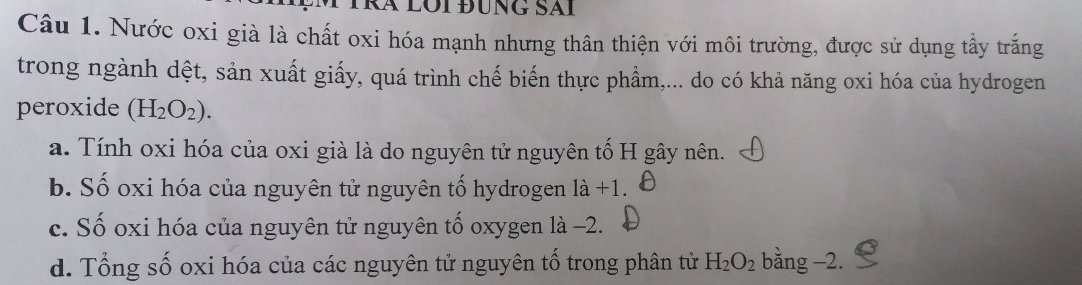 Kã lôi đùng Sãi
Câu 1. Nước oxi già là chất oxi hóa mạnh nhưng thân thiện với môi trường, được sử dụng tấy trắng
trong ngành dệt, sản xuất giấy, quá trình chế biến thực phẩm,... do có khả năng oxi hóa của hydrogen
peroxide (H_2O_2).
a. Tính oxi hóa của oxi già là do nguyên tử nguyên tố H gây nên.
b. Số oxi hóa của nguyên tử nguyên tố hydrogen 1dot a+1.
c. Số oxi hóa của nguyên tử nguyên tố oxygen là −2.
d. Tổng số oxi hóa của các nguyên tử nguyên tố trong phân tử H_2O_2 bằng −2.