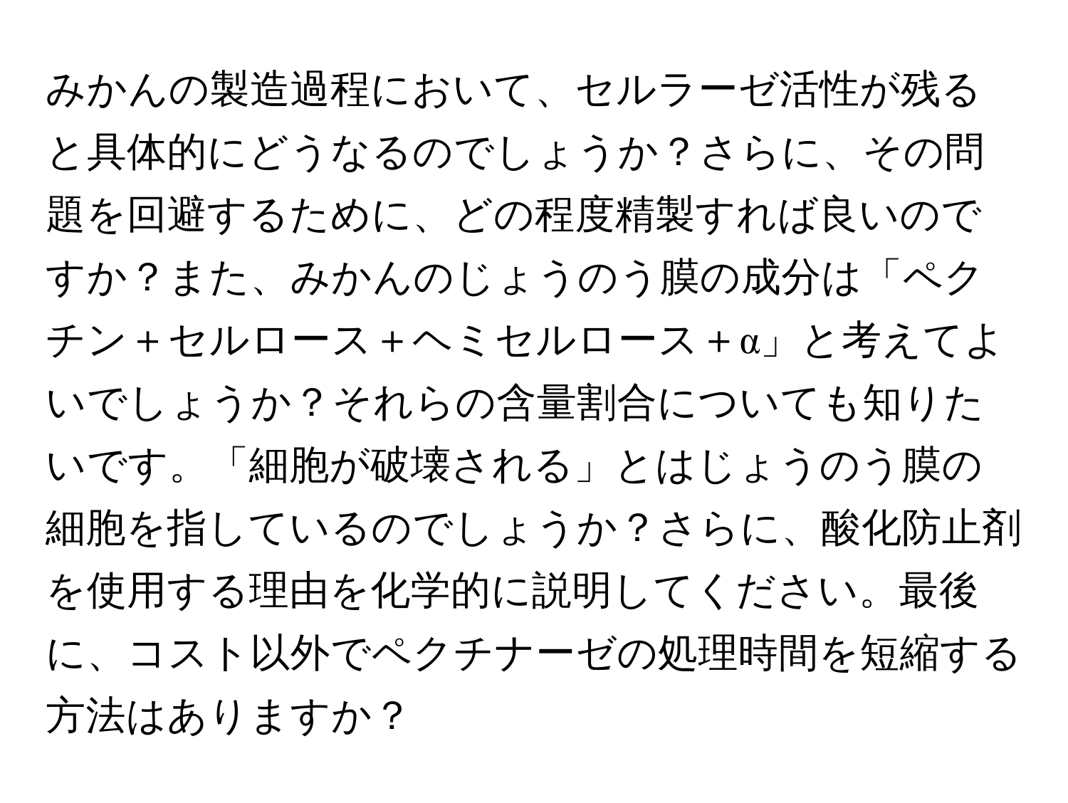 みかんの製造過程において、セルラーゼ活性が残ると具体的にどうなるのでしょうか？さらに、その問題を回避するために、どの程度精製すれば良いのですか？また、みかんのじょうのう膜の成分は「ペクチン＋セルロース＋ヘミセルロース＋α」と考えてよいでしょうか？それらの含量割合についても知りたいです。「細胞が破壊される」とはじょうのう膜の細胞を指しているのでしょうか？さらに、酸化防止剤を使用する理由を化学的に説明してください。最後に、コスト以外でペクチナーゼの処理時間を短縮する方法はありますか？