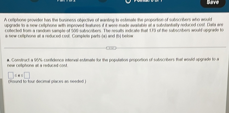 gave 
A cellphone provider has the business objective of wanting to estimate the proportion of subscribers who would 
upgrade to a new cellphone with improved features if it were made available at a substantially reduced cost. Data are 
collected from a random sample of 500 subscribers. The results indicate that 170 of the subscribers would upgrade to 
a new cellphone at a reduced cost. Complete parts (a) and (b) below 
a. Construct a 95% confidence interval estimate for the population proportion of subscribers that would upgrade to a 
new cellphone at a reduced cost.
□ ≤ π ≤ □
(Round to four decimal places as needed)