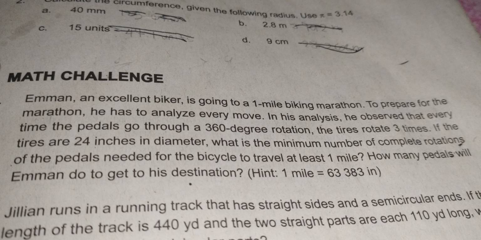 the circumference, given the following radius. Use π =3.14
a. 40 mm
b. 2.8 m
C. 15 units
d. 9 cm
MATH CHALLENGE
Emman, an excellent biker, is going to a 1-mile biking marathon. To prepare for the
marathon, he has to analyze every move. In his analysis, he observed that every
time the pedals go through a 360-degree rotation, the tires rotate 3 times. If the
tires are 24 inches in diameter, what is the minimum number of complete rotations
of the pedals needed for the bicycle to travel at least 1 mile? How many pedals will
Emman do to get to his destination? (Hint: 1 mile =63383in)
Jillian runs in a running track that has straight sides and a semicircular ends. If t
length of the track is 440 yd and the two straight parts are each 110 yd long, v