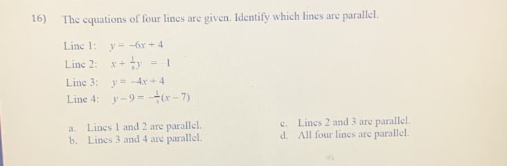 The equations of four lines are given. Identify which lines are parallel.
Line 1: y=-6x+4
Line 2: x+ 1/6 y=-1
Line 3: y=-4x+4
Line 4: y-9=- 1/4 (x-7)
a. Lines 1 and 2 are parallel. e. Lines 2 and 3 are parallel.
b. Lines 3 and 4 are parallel. d. All four lines are parallel.