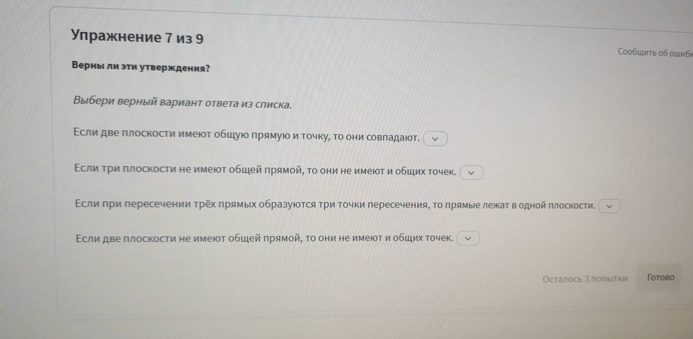 Улражнение 7 из 9 Сообшить об ошиб] 
Верны ли эτи утверждения? 
Выбери верный вариант ответа из слиска. 
Εслиδдве πлоскости имеюοт обшуюо πрямуюоиαточкуό то они совπадаюοт. 
Εслиα τри πлоскости не имеют обшей πрямой, τо они не имеют и обших точек. 
Εслиδπри πересечении Τрех πрямьх образуюотсяΤри Τοчки πересечения, Το πрямые лежаΤ водной πлоскости. 
Εсли две плоскости не имеют общей πрямой, τо они не имеют и обших точек. 
Осталось З поπыτки Γоtobo