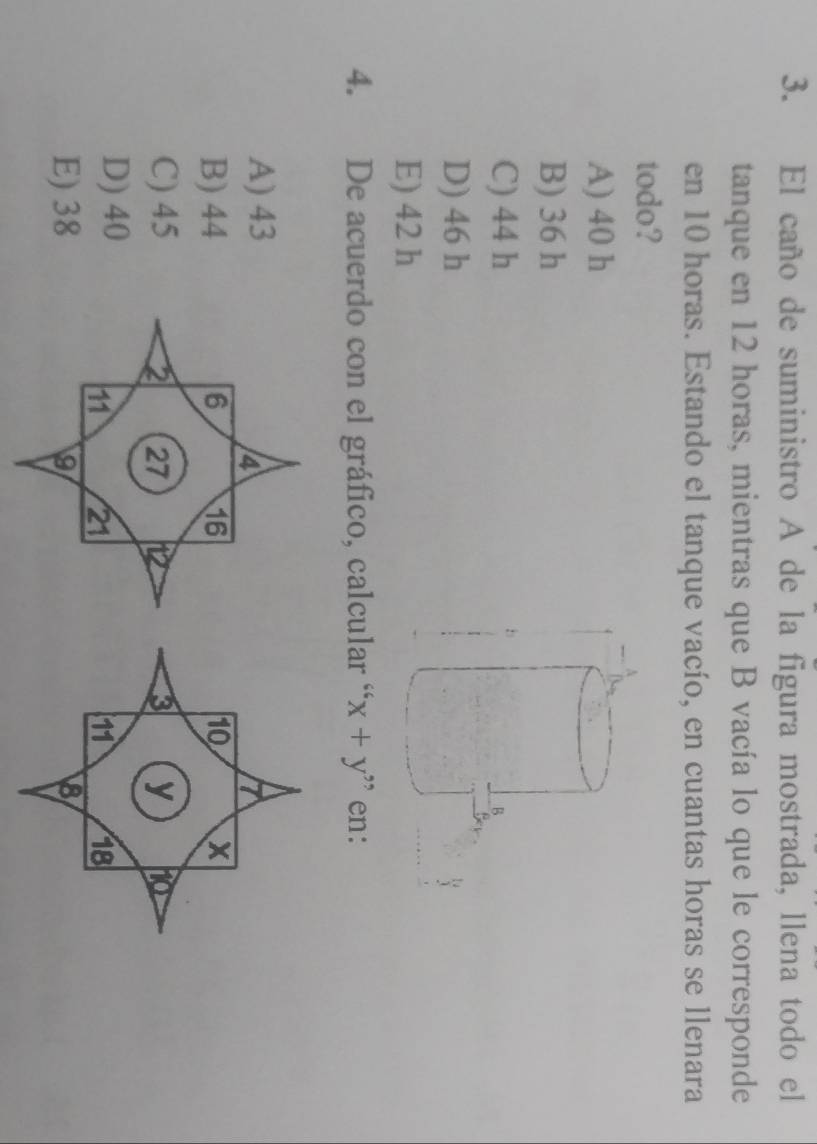 El caño de suministro A de la figura mostrada, llena todo el
tanque en 12 horas, mientras que B vacía lo que le corresponde
en 10 horas. Estando el tanque vacío, en cuantas horas se llenara
todo?
A) 40 h
B) 36 h
C) 44 h
D) 46 h
E) 42 h
4. De acuerdo con el gráfico, calcular “ x+y'' en:
A) 43
7
B) 4410 X
C) 453 y ho
D) 40
11 18
E) 388