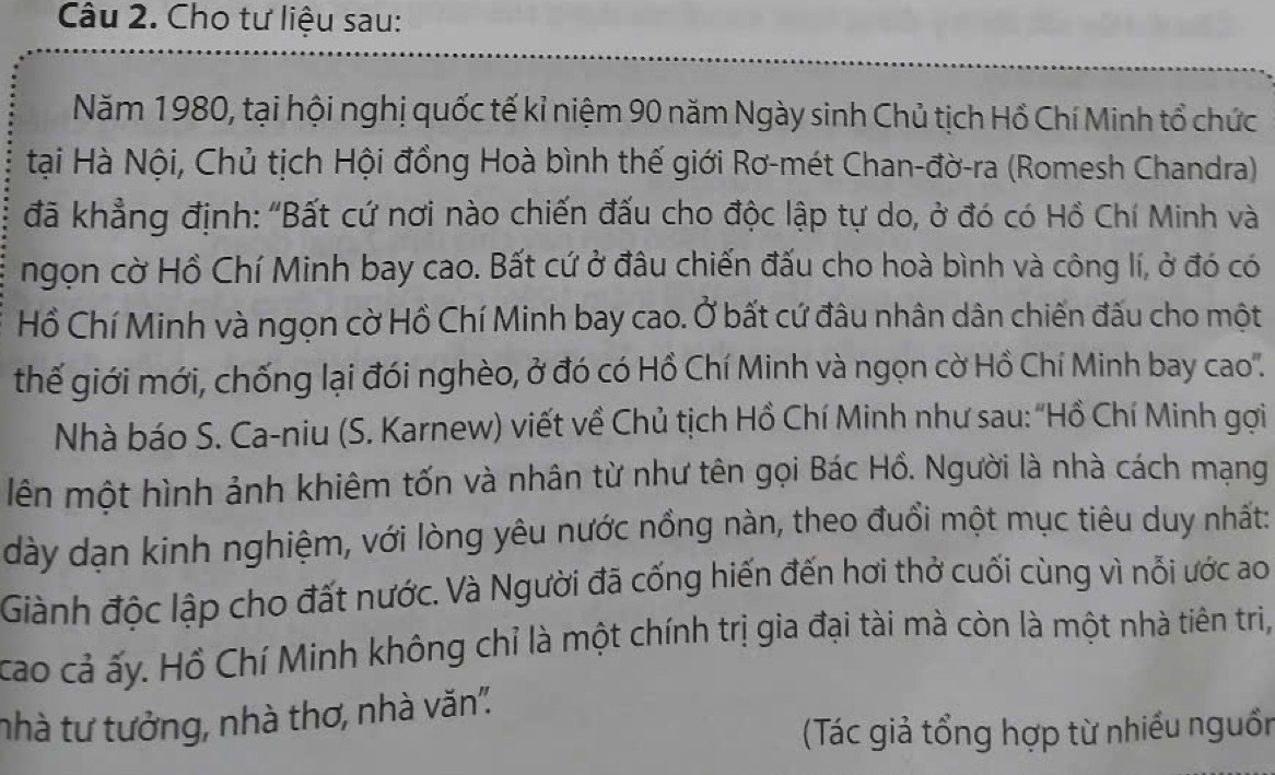 Cho tư liệu sau: 
Năm 1980, tại hội nghị quốc tế kỉ niệm 90 năm Ngày sinh Chủ tịch Hồ Chí Minh tổ chức 
tại Hà Nội, Chủ tịch Hội đồng Hoà bình thế giới Rơ-mét Chan-đờ-ra (Romesh Chandra) 
đã khẳng định: "Bất cứ nơi nào chiến đấu cho độc lập tự do, ở đó có Hồ Chí Minh và 
ngọn cờ Hồ Chí Minh bay cao. Bất cứ ở đâu chiến đấu cho hoà bình và công lí, ở đó có 
Hồ Chí Minh và ngọn cờ Hồ Chí Minh bay cao. Ở bất cứ đâu nhân dân chiến đấu cho một 
thế giới mới, chống lại đói nghèo, ở đó có Hồ Chí Minh và ngọn cờ Hồ Chí Minh bay cao''. 
Nhà báo S. Ca-niu (S. Karnew) viết về Chủ tịch Hồ Chí Minh như sau: ''Hồ Chí Minh gợi 
lên một hình ảnh khiêm tốn và nhân từ như tên gọi Bác Hồ. Người là nhà cách mạng 
dày dạn kinh nghiệm, với lòng yêu nước nồng nàn, theo đuổi một mục tiêu duy nhất: 
Giành độc lập cho đất nước. Và Người đã cống hiến đến hơi thở cuối cùng vì nỗi ước ao 
cao cả ấy. Hồ Chí Minh không chỉ là một chính trị gia đại tài mà còn là một nhà tiên triị, 
nhà tư tưởng, nhà thơ, nhà văn''. 
(Tác giả tổng hợp từ nhiều nguồn