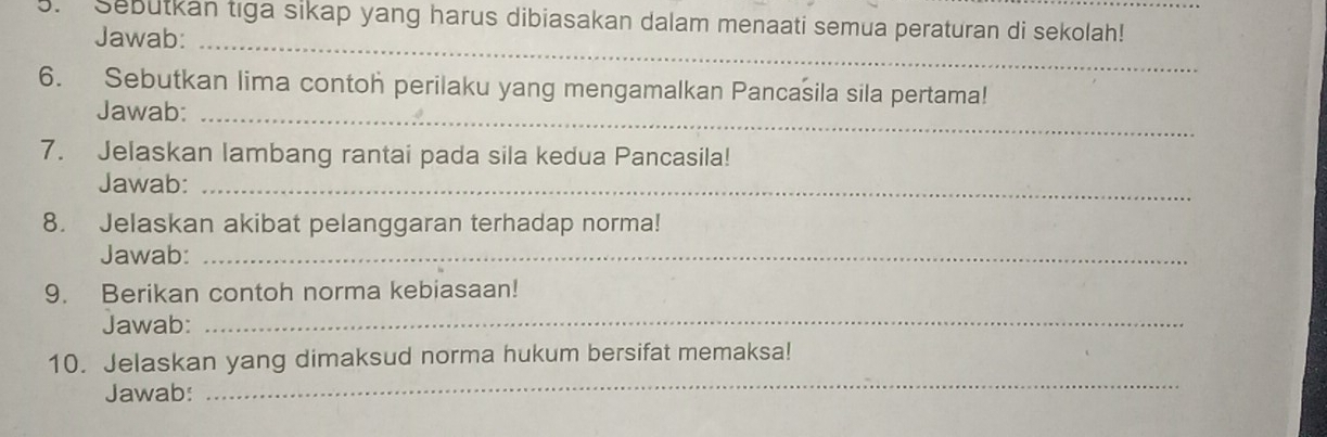 Sebutkan tiga sikap yang harus dibiasakan dalam menaati semua peraturan di sekolah!_ 
Jawab: 
_ 
6. Sebutkan lima contoh perilaku yang mengamalkan Pancasila sila pertama! 
Jawab:_ 
7. Jelaskan lambang rantai pada sila kedua Pancasila! 
Jawab:_ 
8. Jelaskan akibat pelanggaran terhadap norma! 
Jawab:_ 
9. Berikan contoh norma kebiasaan! 
Jawab:_ 
10. Jelaskan yang dimaksud norma hukum bersifat memaksa! 
Jawab: 
_