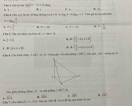 Giá trị của limlimits _xto 1(2x^2-3x+1) bằng:
A. 2 B. |. C. o. D. 4∞
Câu 4. Cho a, b là các số thực dương (a,b!= 1) và log _ab=5, log _bc=7. Tính giá trị của biểu thức
P=log _sqrt(a) b/c 
A. P= 2/7  B. P=-60 C. P=-15 D. P= 1/14 
Câu 5. Tập xác định của hàm số y=tan x 1:k
A. [-1;1].
B、 R   π /2 +kπ ,k∈ Z
C. R kπ ,k∈ Z.
D. R  π /2 +k2π ,k∈ Z. 
Câu 6. Cho hình chóp S.ABC có SA vuông góc với mặt phẳng (ABC) , tam giác ABC vuông tại B..
Góc giữa đường thẳng SC và mặt phẳng (ABC) là:
A. widehat SCA. B. widehat SBA. C. widehat SBC. D. widehat SAC. 
Câu 7. Cho hàm số y=f(x) liên tục trên R và có đồ thị như hình vẽ sau