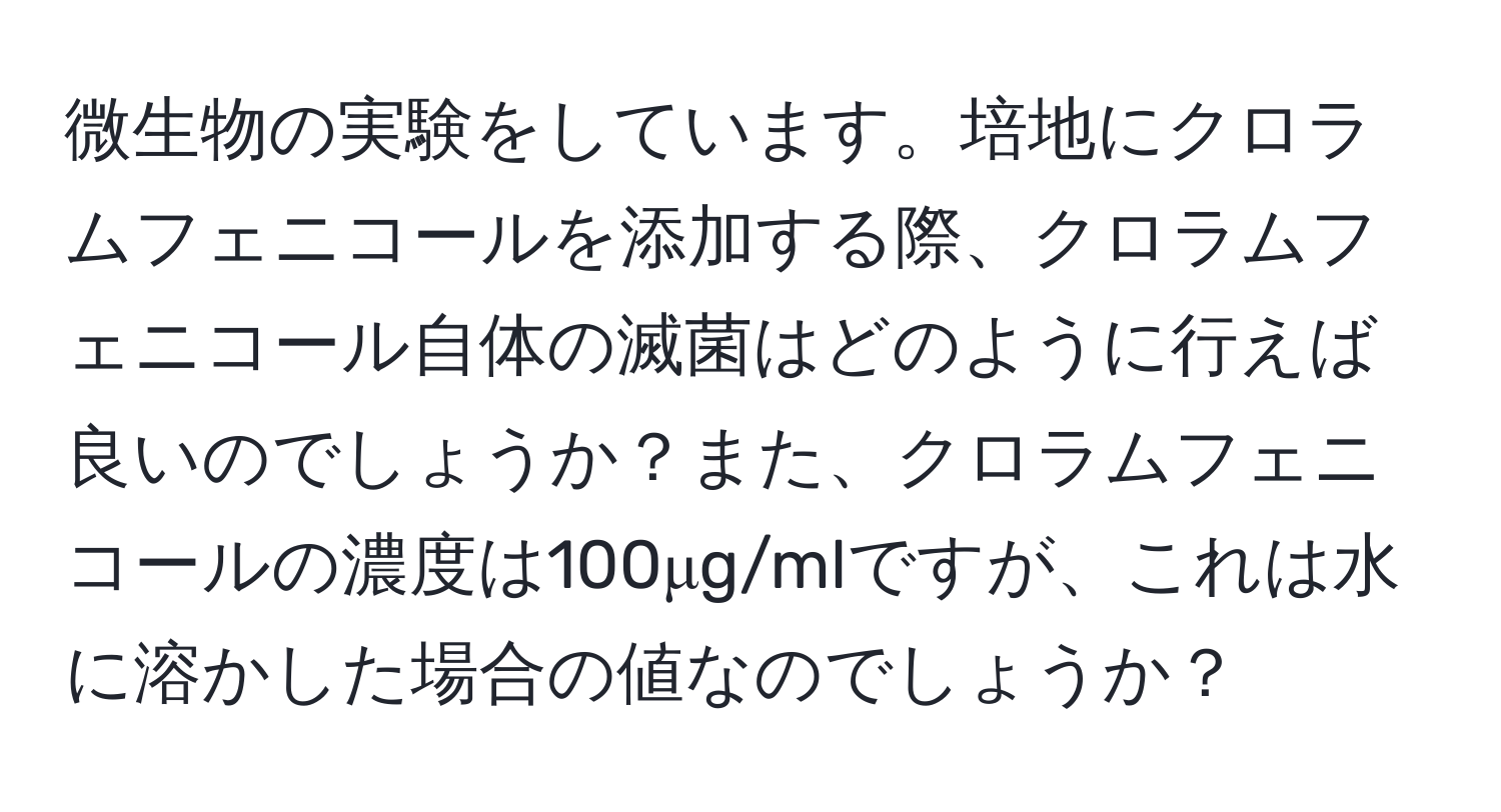 微生物の実験をしています。培地にクロラムフェニコールを添加する際、クロラムフェニコール自体の滅菌はどのように行えば良いのでしょうか？また、クロラムフェニコールの濃度は100μg/mlですが、これは水に溶かした場合の値なのでしょうか？