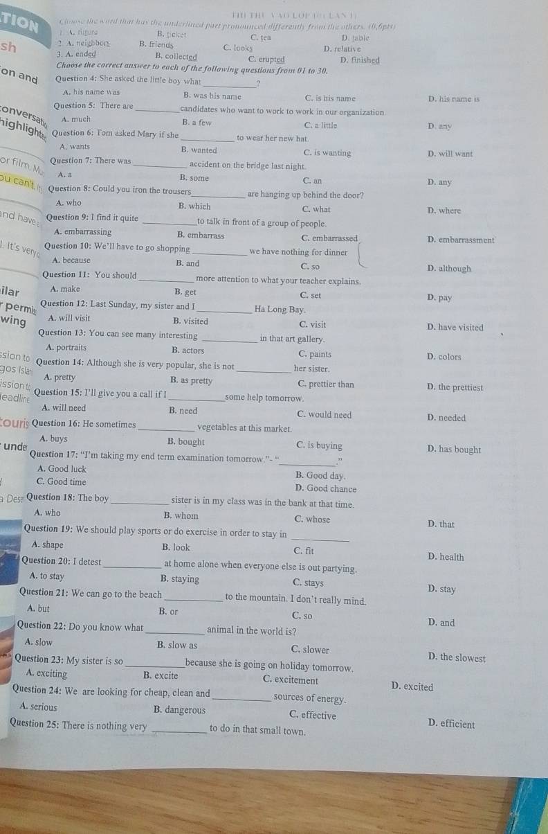 Tị Thủ VNO lOp t Lan 1
TION Choose the word that has the underlined part pronounced differently from the others. (0,6pts)
? A. fipura B. ticket
2 A. neighbory B. friends C. looks C. tea D. jable
sh 3. A. ended B. collected C. crupted D. relative D. finished
Choose the correct answer to each of the following questions from 01 to 30.
_
on and Question 4: She asked the little boy what
A. his name was B. was his name C. is his name D. his name is
Question 5: There are candidates who want to work to work in our organization.
onversat A. much _B. a few C. a little D. any
ighlight Question 6: Tom asked Mary if she _to wear her new hat.
_A. wants B. wanted C. is wanting D. will want
Question 7: There was _accident on the bridge last night.
or film. Mü
A. a B. some C. an D. any
_
ou can't, Question 8: Could you iron the trousers_ are hanging up behind the door?
A. who B. which C. what D. where
nd have 
Question 9: 1 find it quite _to talk in front of a group of people.
A. embarrassing B. embarrass C. embarrassed D. embarrassment
.It's very 
Question 10: We’ll have to go shopping_ we have nothing for dinner
B. and
_A. because C. so D. although
Question 11: You should_ more attention to what your teacher explains.
ilar A. make
B. get C. set D. pay
Question 12: Last Sunday, my sister and I
permis _Ha Long Bay.
B. visited
wing A. will visit C. visit D. have visited
Question 13: You can see many interesting _in that art gallery.
A. portraits B. actors C. paints
D. colors
SiOn  Question 14: Although she is very popular, she is not _her sister.
gos Isla A. pretty
B. as pretty
issiont C. prettier than D. the prettiest
Question 15: I'll give you a call if I
leadline _some help tomorrow.
A. will need B. need C. would need
D. needed
Our Question 16: He sometimes _vegetables at this market.
unde B. bought
A. buys C. is buying D. has bought
_
Question 17: “I’m taking my end term examination tomorrow.”- “ ,
A. Good luck B. Good day.
C. Good time D. Good chance
Des Question 18: The boy _sister is in my class was in the bank at that time.
A. who B. whom C. whose
D. that
Question 19: We should play sports or do exercise in order to stay in
_
A. shape B. look C. fit D. health
Question 20: I detest _at home alone when everyone else is out partying.
A. to stay B. staying D. stay
C. stays
Question 21: We can go to the beach _to the mountain. I don’t really mind.
A. but B. or
C. so D. and
Question 22: Do you know what _animal in the world is?
A. slow B. slow as C. slower D. the slowest
Question 23: My sister is so _because she is going on holiday tomorrow.
A. exciting B. excite C. excitement D. excited
Question 24: We are looking for cheap, clean and _sources of energy.
A. serious B. dangerous C. effective
D. efficient
Question 25: There is nothing very _to do in that small town.