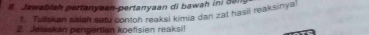 ll. Jawablah pertanyaan-pertanyaan di bawah ini dem 
1. Tullskan salah satu contoh reaksi kimia dan zat hasil reaksinya! 
2. Jelaskan pengertian koefisien reaksi!