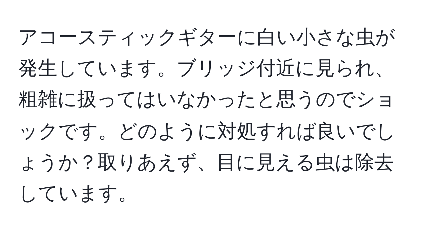 アコースティックギターに白い小さな虫が発生しています。ブリッジ付近に見られ、粗雑に扱ってはいなかったと思うのでショックです。どのように対処すれば良いでしょうか？取りあえず、目に見える虫は除去しています。