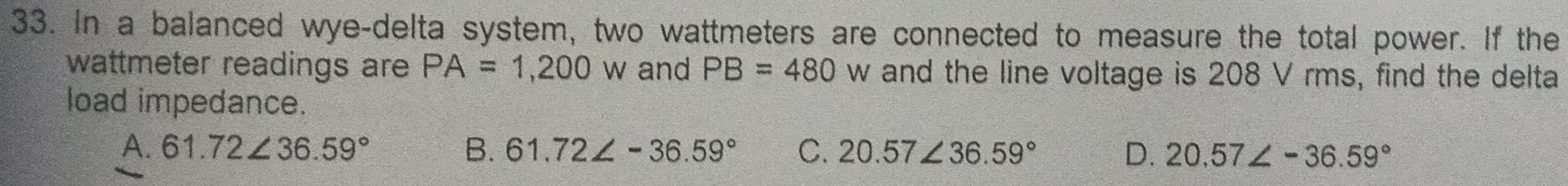 In a balanced wye-delta system, two wattmeters are connected to measure the total power. If the
wattmeter readings are PA=1,200w and PB=480 w and the line voltage is 208 V rms, find the delta
load impedance.
A. 61.72∠ 36.59° B. 61.72∠ -36.59° C. 20.57∠ 36.59° D. 20.57∠ -36.59°